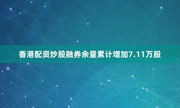 香港配资炒股融券余量累计增加7.11万股