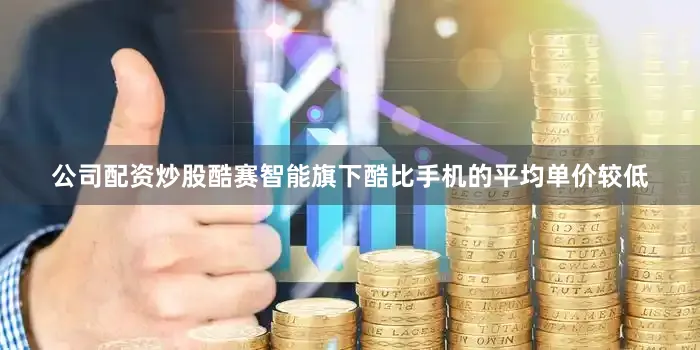 公司配资炒股酷赛智能旗下酷比手机的平均单价较低