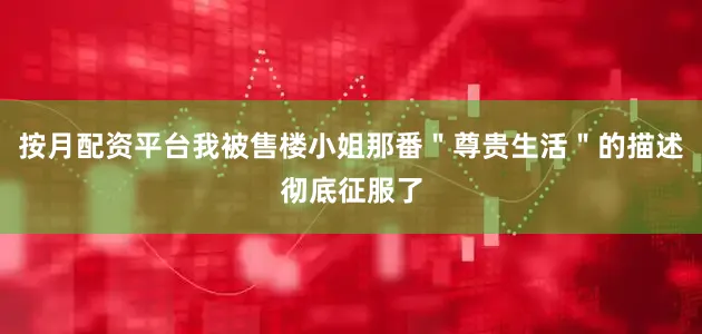 按月配资平台我被售楼小姐那番＂尊贵生活＂的描述彻底征服了