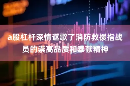 a股杠杆深情讴歌了消防救援指战员的崇高品质和奉献精神