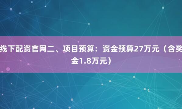 线下配资官网二、项目预算：资金预算27万元（含奖金1.8万元）