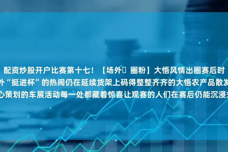 配资炒股开户比赛第十七！【场外・圈粉】大悟风情出圈赛后时光同样精彩镜头从赛场转向场外“挺进杯”的热闹仍在延续货架上码得整整齐齐的大悟农产品散发着乡土气息的土特产还有精心策划的车展活动每一处都藏着惊喜让观赛的人们在赛后仍能沉浸式感受大悟的独特魅力这场“挺进杯”不止是篮球的盛宴更是大悟的闪亮名片！大悟县高铁试验区体育馆8月17日18:50当聚光灯骤然点亮备受瞩目的“挺进杯”揭幕战战幕轰然拉开！发布于：