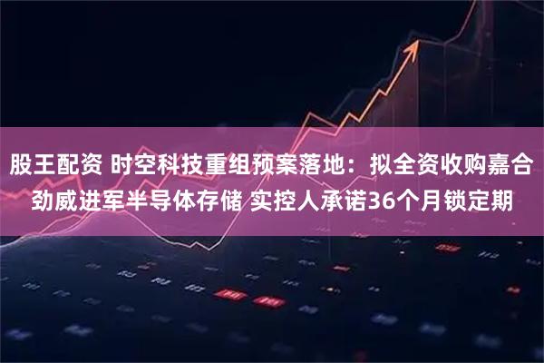 股王配资 时空科技重组预案落地：拟全资收购嘉合劲威进军半导体存储 实控人承诺36个月锁定期