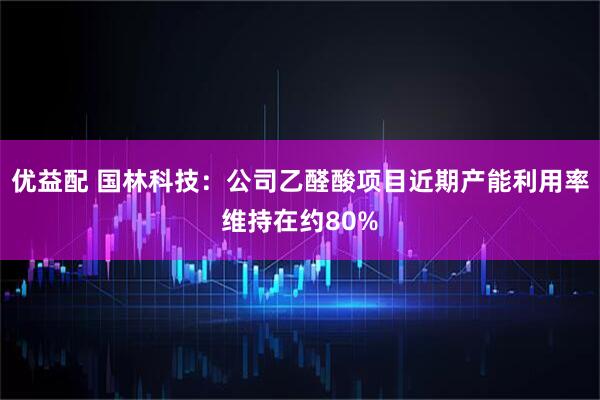 优益配 国林科技：公司乙醛酸项目近期产能利用率维持在约80%