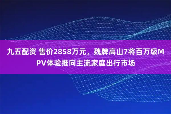 九五配资 售价2858万元，魏牌高山7将百万级MPV体验推向主流家庭出行市场