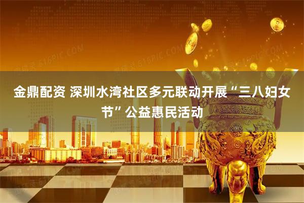 金鼎配资 深圳水湾社区多元联动开展“三八妇女节”公益惠民活动