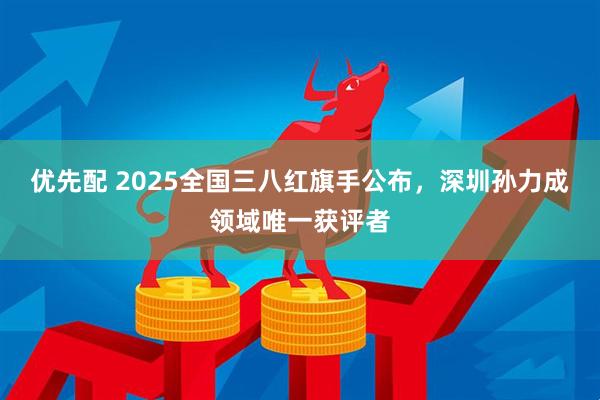 优先配 2025全国三八红旗手公布，深圳孙力成领域唯一获评者