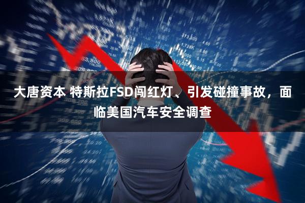 大唐资本 特斯拉FSD闯红灯、引发碰撞事故，面临美国汽车安全调查