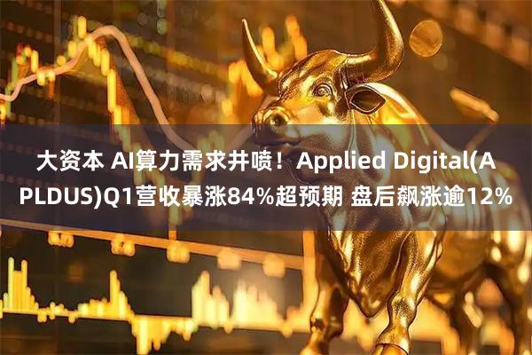 大资本 AI算力需求井喷！Applied Digital(APLDUS)Q1营收暴涨84%超预期 盘后飙涨逾12%