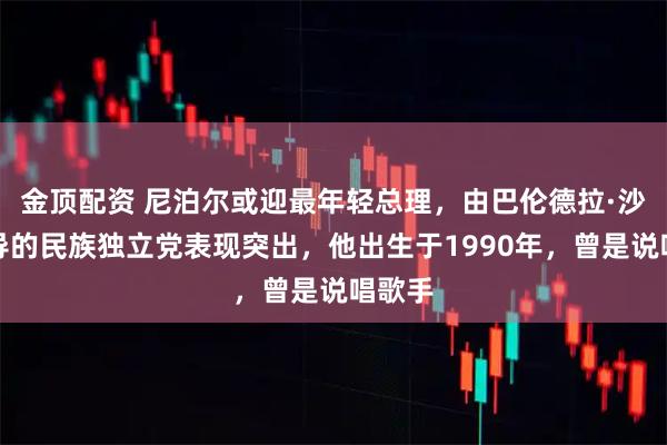 金顶配资 尼泊尔或迎最年轻总理，由巴伦德拉·沙阿领导的民族独立党表现突出，他出生于1990年，曾是说唱歌手