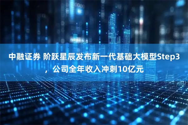 中融证券 阶跃星辰发布新一代基础大模型Step3，公司全年收入冲刺10亿元