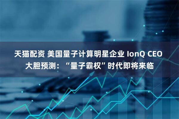 天猫配资 美国量子计算明星企业 IonQ CEO 大胆预测：“量子霸权”时代即将来临