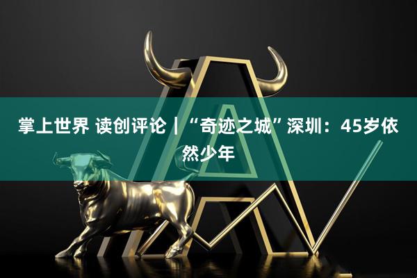 掌上世界 读创评论｜“奇迹之城”深圳：45岁依然少年