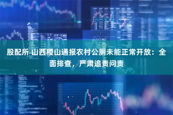 股配所 山西稷山通报农村公厕未能正常开放：全面排查，严肃追责问责