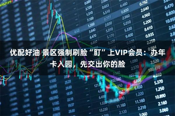 优配好油 景区强制刷脸“盯”上VIP会员：办年卡入园，先交出你的脸