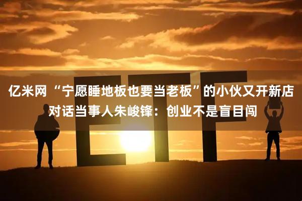 亿米网 “宁愿睡地板也要当老板”的小伙又开新店 对话当事人朱峻锋：创业不是盲目闯