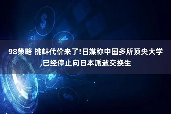 98策略 挑衅代价来了!日媒称中国多所顶尖大学,已经停止向日本派遣交换生