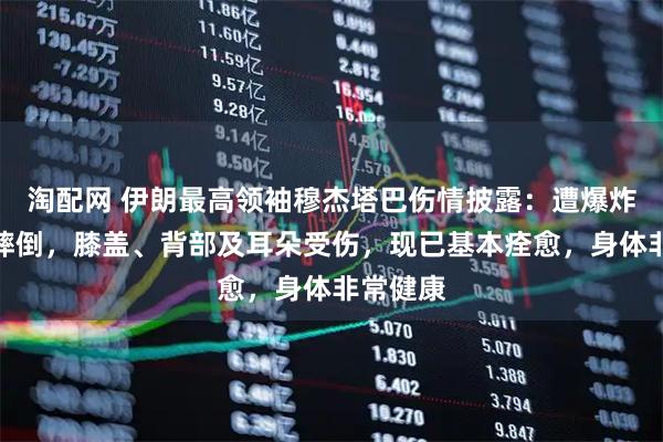 淘配网 伊朗最高领袖穆杰塔巴伤情披露：遭爆炸波冲击摔倒，膝盖、背部及耳朵受伤，现已基本痊愈，身体非常健康