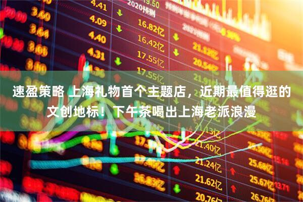 速盈策略 上海礼物首个主题店，近期最值得逛的文创地标！下午茶喝出上海老派浪漫