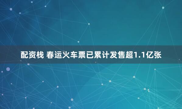 配资栈 春运火车票已累计发售超1.1亿张