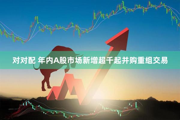 对对配 年内A股市场新增超千起并购重组交易