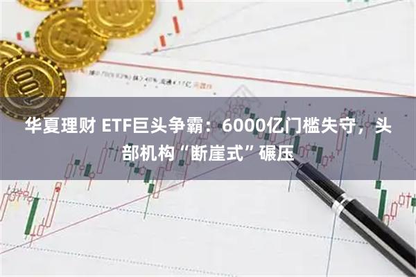 华夏理财 ETF巨头争霸：6000亿门槛失守，头部机构“断崖式”碾压