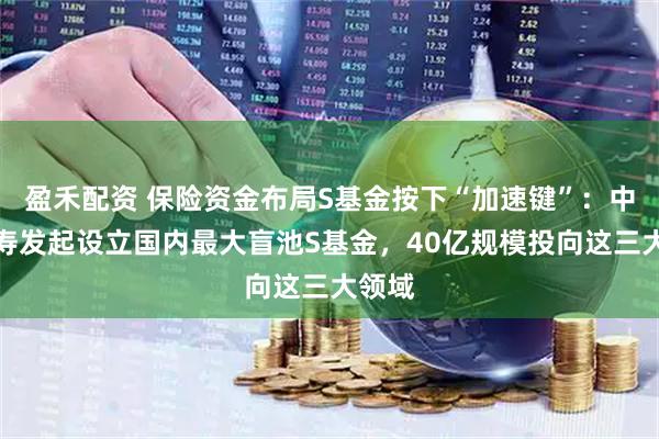 盈禾配资 保险资金布局S基金按下“加速键”：中国人寿发起设立国内最大盲池S基金，40亿规模投向这三大领域