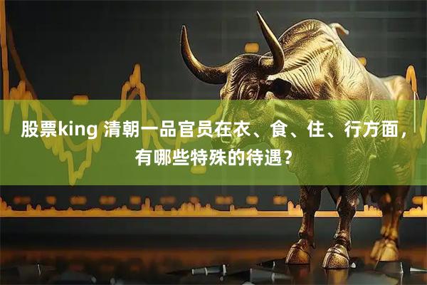 股票king 清朝一品官员在衣、食、住、行方面，有哪些特殊的待遇？