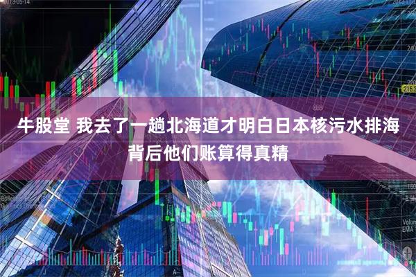 牛股堂 我去了一趟北海道才明白日本核污水排海背后他们账算得真精