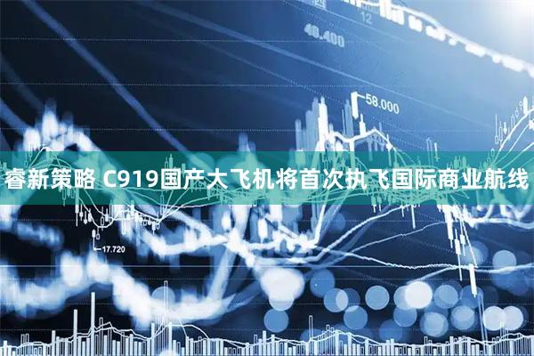 睿新策略 C919国产大飞机将首次执飞国际商业航线