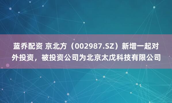 蓝乔配资 京北方（002987.SZ）新增一起对外投资，被投资公司为北京太戊科技有限公司