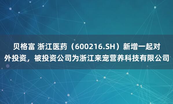 贝格富 浙江医药（600216.SH）新增一起对外投资，被投资公司为浙江来宠营养科技有限公司