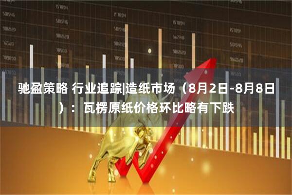 驰盈策略 行业追踪|造纸市场（8月2日-8月8日）：瓦楞原纸价格环比略有下跌