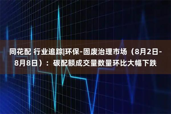 同花配 行业追踪|环保-固废治理市场（8月2日-8月8日）：碳配额成交量数量环比大幅下跌