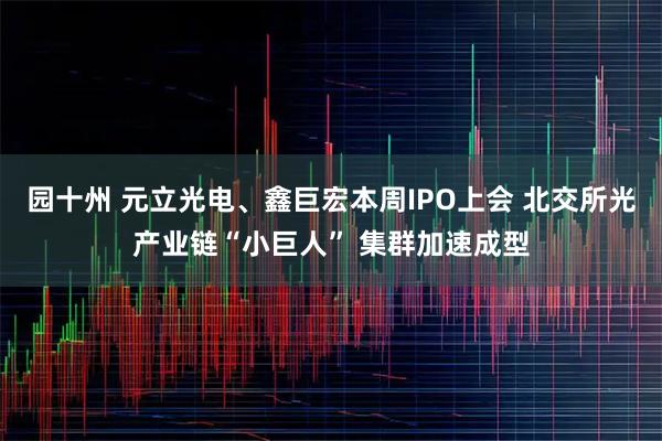园十州 元立光电、鑫巨宏本周IPO上会 北交所光产业链“小巨人” 集群加速成型