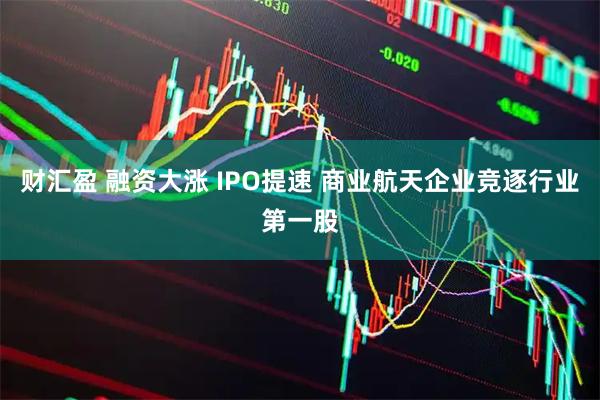 财汇盈 融资大涨 IPO提速 商业航天企业竞逐行业第一股