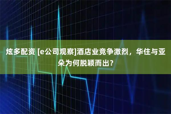 炫多配资 [e公司观察]酒店业竞争激烈，华住与亚朵为何脱颖而出？