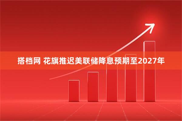 搭档网 花旗推迟美联储降息预期至2027年