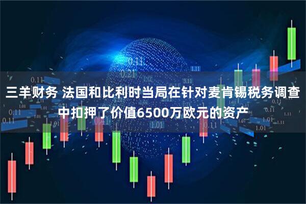 三羊财务 法国和比利时当局在针对麦肯锡税务调查中扣押了价值6500万欧元的资产