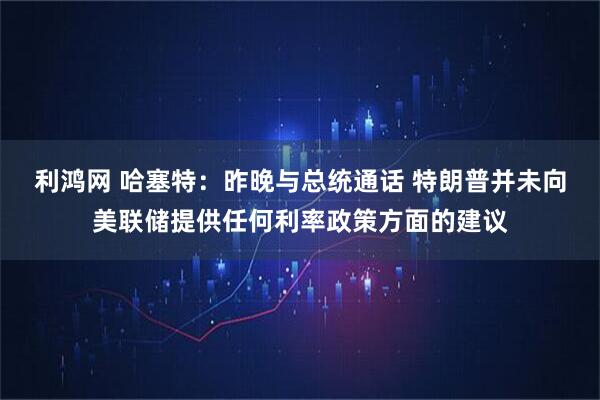 利鸿网 哈塞特：昨晚与总统通话 特朗普并未向美联储提供任何利率政策方面的建议