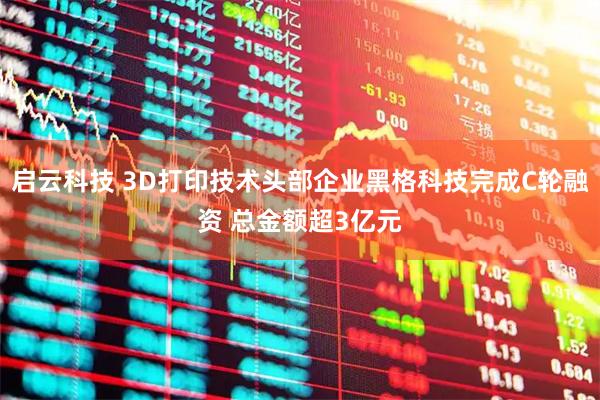 启云科技 3D打印技术头部企业黑格科技完成C轮融资 总金额超3亿元